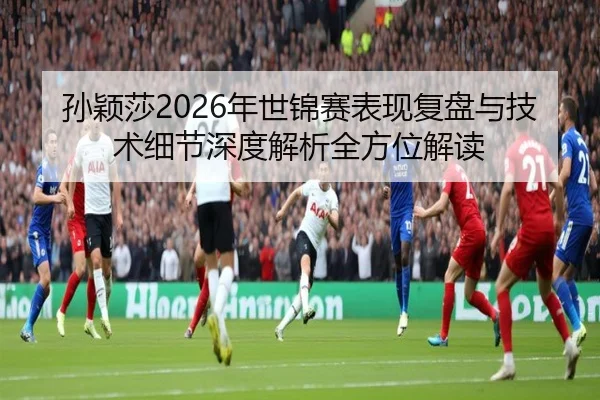 孙颖莎2026年世锦赛表现复盘与技术细节深度解析全方位解读（WEIDE）
